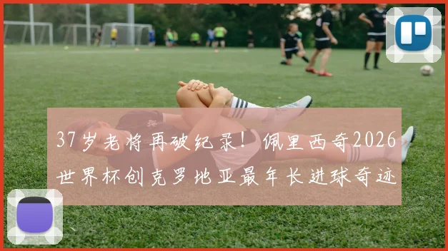 37岁老将再破纪录！佩里西奇2026世界杯创克罗地亚最年长进球奇迹，传奇生涯回顾