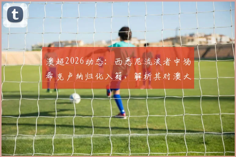 澳超2026动态：西悉尼流浪者中场希克卢纳归化入籍，解析其对澳大利亚国家队的战术价值