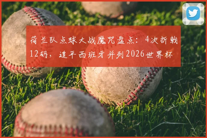 荷兰队点球大战魔咒盘点:4次折戟12码,追平西班牙并列2026世界杯失利之最,历次过程全回顾