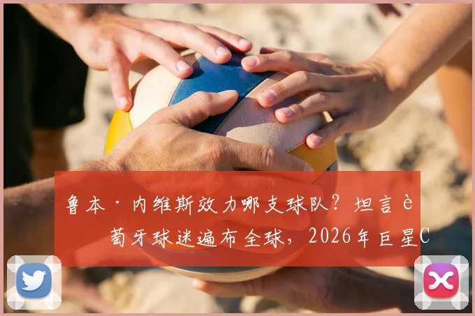 鲁本·内维斯效力哪支球队？坦言葡萄牙球迷遍布全球，2026年巨星C罗仍是关键人物