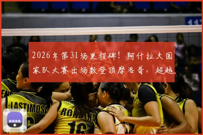 2026年第31场里程碑！阿什拉夫国家队大赛出场数登顶摩洛哥，超越前辈创历史纪录