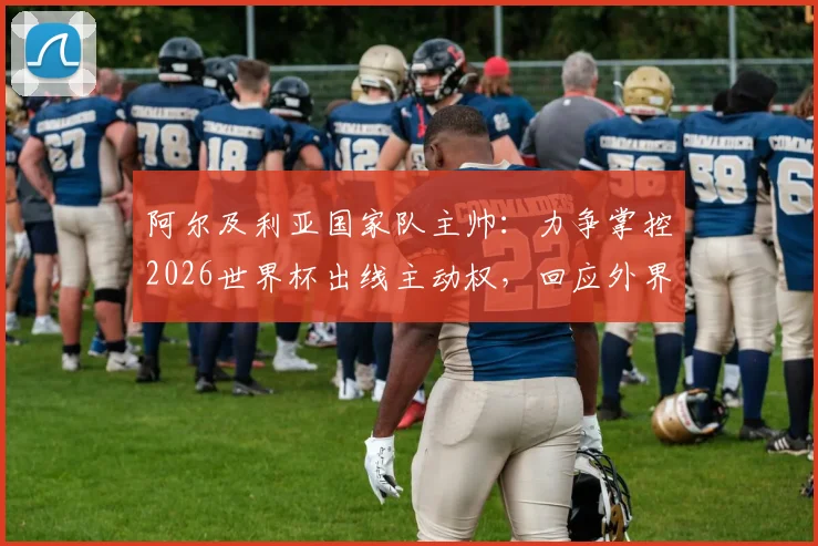 阿尔及利亚国家队主帅：力争掌控2026世界杯出线主动权，回应外界质疑与批评