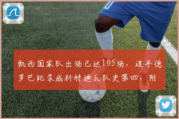 凯西国家队出场已达105场，追平德罗巴纪录成科特迪瓦队史第四，附国家队出场排名完整榜单
