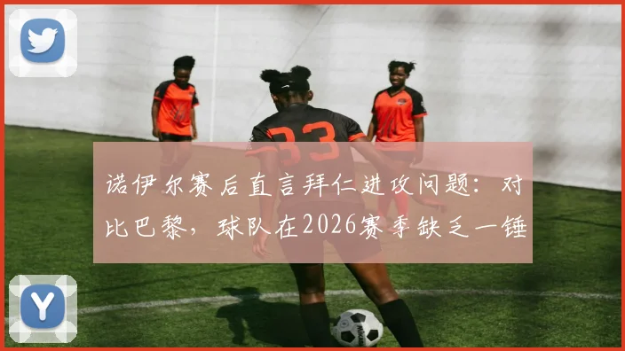 诺伊尔赛后直言拜仁进攻问题:对比巴黎,球队在2026赛季缺乏一锤定音的关键能力