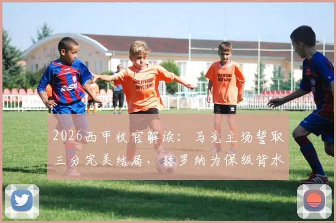 2026西甲收官解读:马竞主场誓取三分完美结局,赫罗纳为保级背水一战,阵容分析与赛果预测