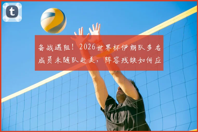 备战遇阻!2026世界杯伊朗队多名成员未随队赴美,阵容残缺如何应对?