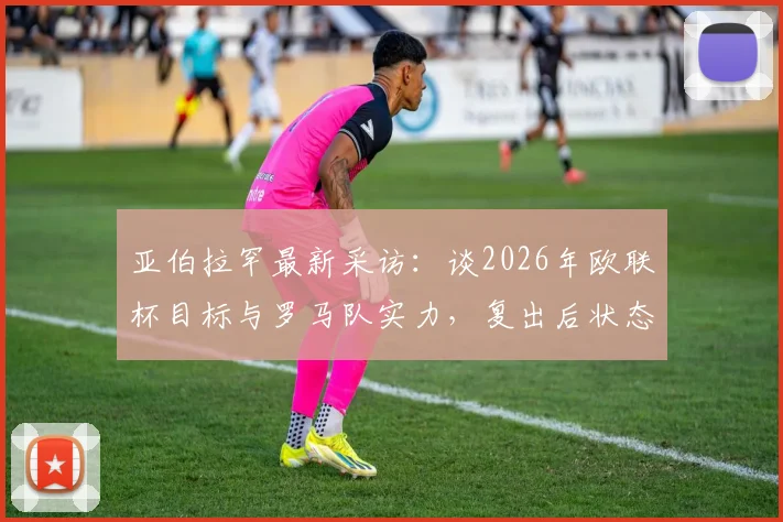 亚伯拉罕最新采访:谈2026年欧联杯目标与罗马队实力,复出后状态成关键