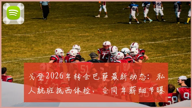 戈登2026年转会巴萨最新动态：私人航班抵西体检，合同年薪细节曝光，加盟原因深度剖析