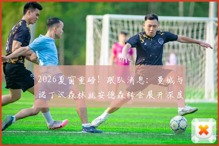 2026夏窗重磅!跟队消息:曼城与诺丁汉森林就安德森转会展开深度谈判,蓝月亮阵容重组信号明确