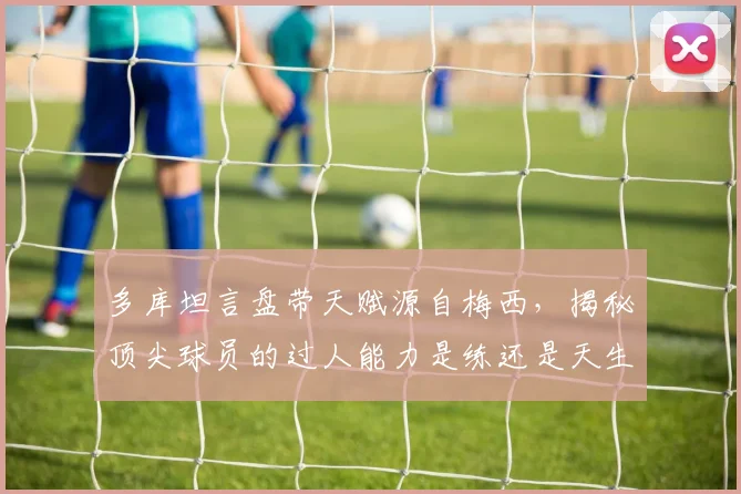 多库坦言盘带天赋源自梅西，揭秘顶尖球员的过人能力是练还是天生的？