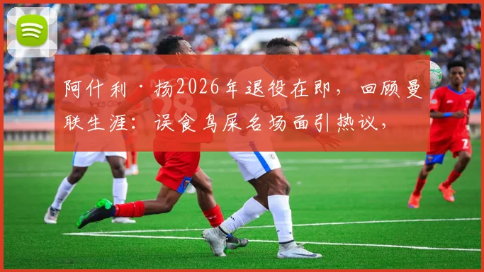 阿什利·扬2026年退役在即，回顾曼联生涯：误食鸟屎名场面引热议，盘点那些球场奇葩瞬间