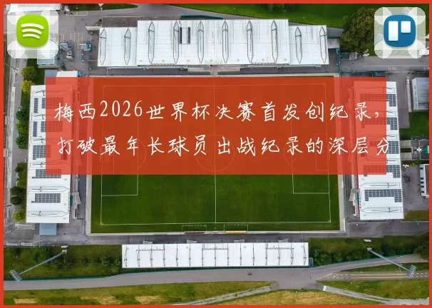 梅西2026世界杯决赛首发创纪录,打破最年长球员出战纪录的深层分析