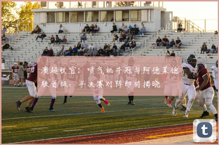 澳超收官:喷气机夺冠与阿德莱德联晋级,半决赛对阵即将揭晓