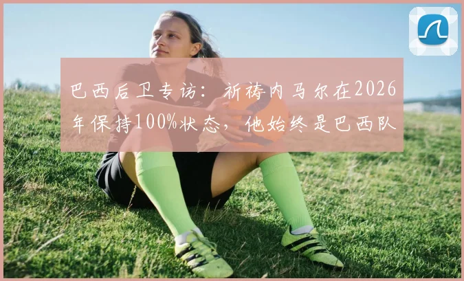 巴西后卫专访：祈祷内马尔在2026年保持100%状态，他始终是巴西队的关键与偶像