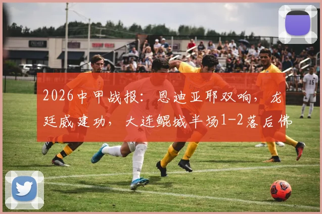 2026中甲战报：恩迪亚耶双响，龙廷威建功，大连鲲城半场1-2落后佛山南狮，附最新积分榜解读