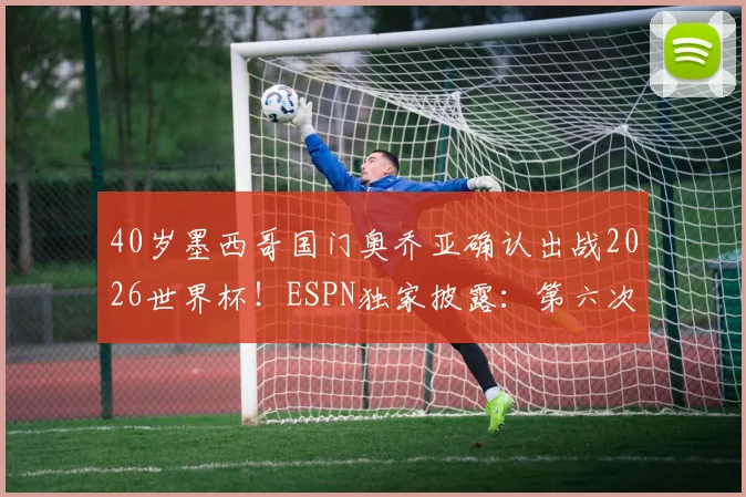 40岁墨西哥国门奥乔亚确认出战2026世界杯!ESPN独家披露:第六次参赛仍将首发