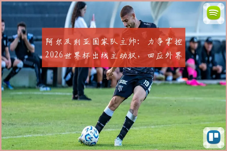 阿尔及利亚国家队主帅:力争掌控2026世界杯出线主动权,回应外界质疑与批评