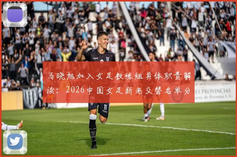 马晓旭加入女足教练组具体职责解读：2026中国女足新老交替名单分析与展望