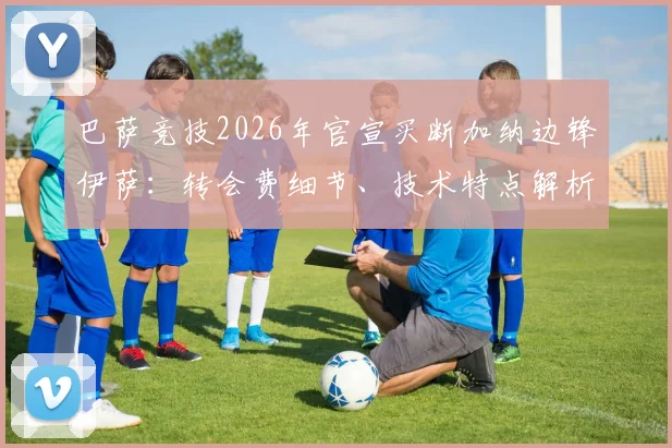 巴萨竞技2026年官宣买断加纳边锋伊萨：转会费细节、技术特点解析及未来两年发展前景展望