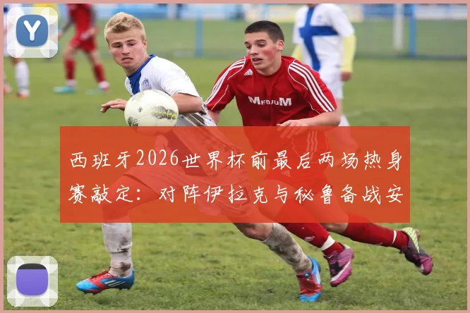 西班牙2026世界杯前最后两场热身赛敲定：对阵伊拉克与秘鲁备战安排与关键看点解读