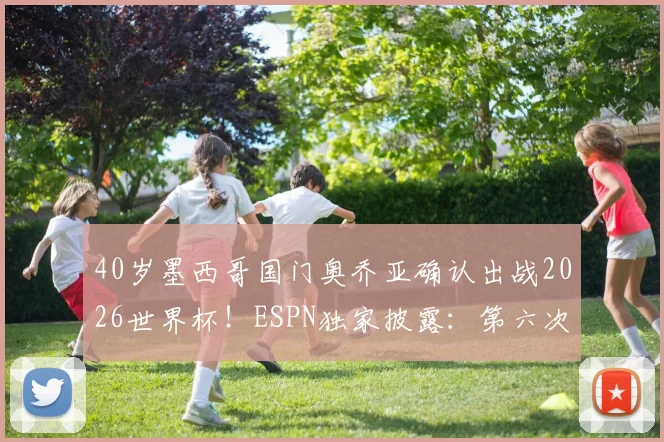 40岁墨西哥国门奥乔亚确认出战2026世界杯！ESPN独家披露：第六次参赛仍将首发