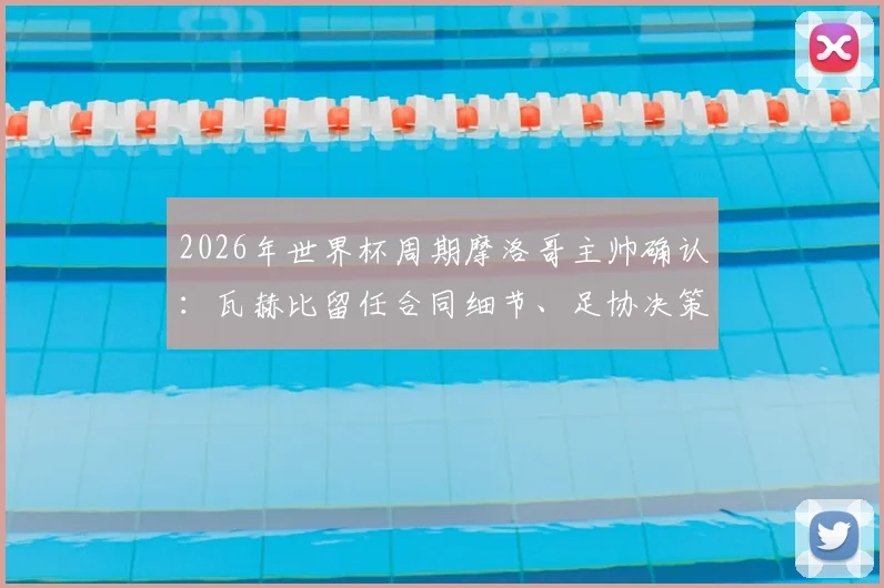 2026年世界杯周期摩洛哥主帅确认：瓦赫比留任合同细节、足协决策原因及球队未来计划解读