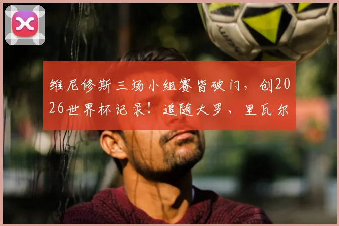 维尼修斯三场小组赛皆破门，创2026世界杯记录！追随大罗、里瓦尔多步伐成桑巴新传奇