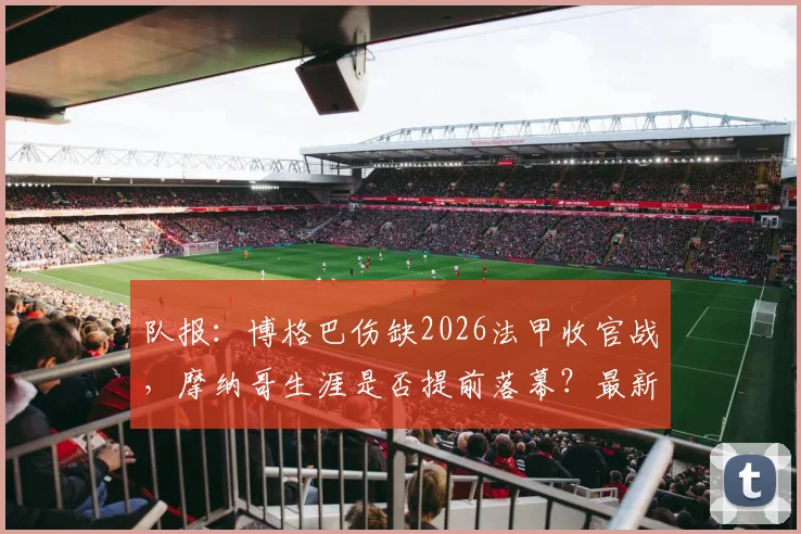 队报：博格巴伤缺2026法甲收官战，摩纳哥生涯是否提前落幕？最新进展解读