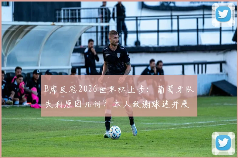 B席反思2026世界杯止步：葡萄牙队失利原因几何？本人致谢球迷并展望未来