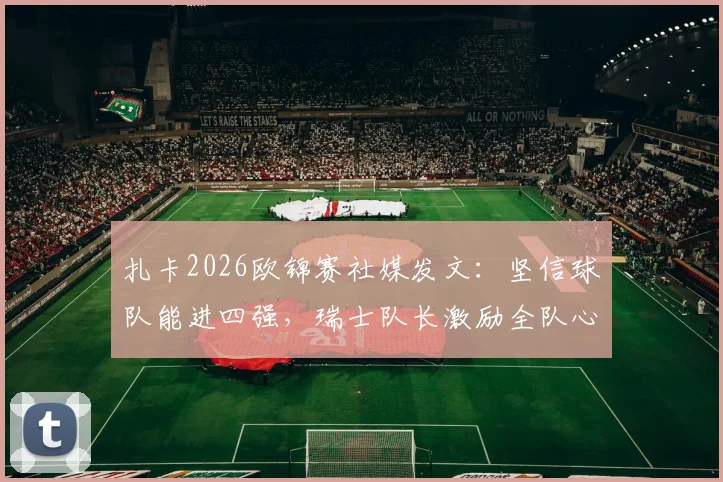 扎卡2026欧锦赛社媒发文：坚信球队能进四强，瑞士队长激励全队心怀信念冲击半决赛