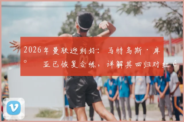 2026年曼联迎利好：马特乌斯·库尼亚已恢复合练，详解其回归对红魔锋线的影响