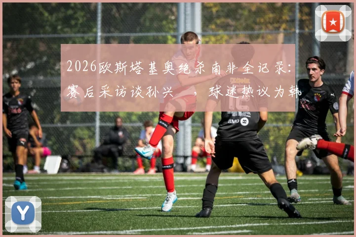 2026欧斯塔基奥绝杀南非全记录:赛后采访谈孙兴慜,球迷热议为韩国队“报仇”事件