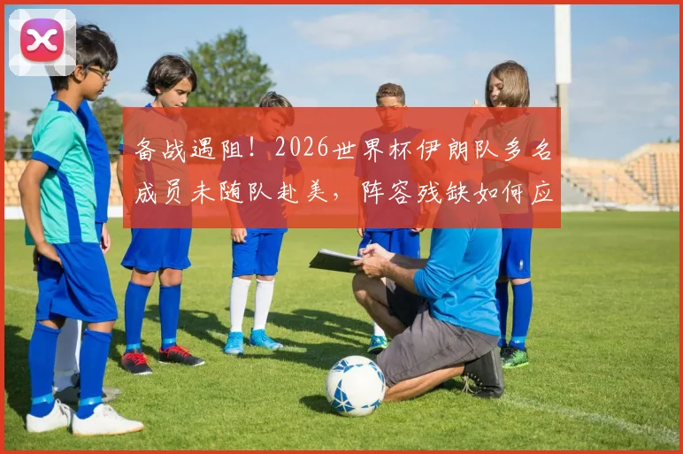 备战遇阻！2026世界杯伊朗队多名成员未随队赴美，阵容残缺如何应对？