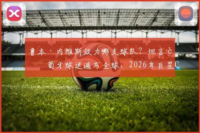 鲁本·内维斯效力哪支球队?坦言葡萄牙球迷遍布全球,2026年巨星C罗仍是关键人物