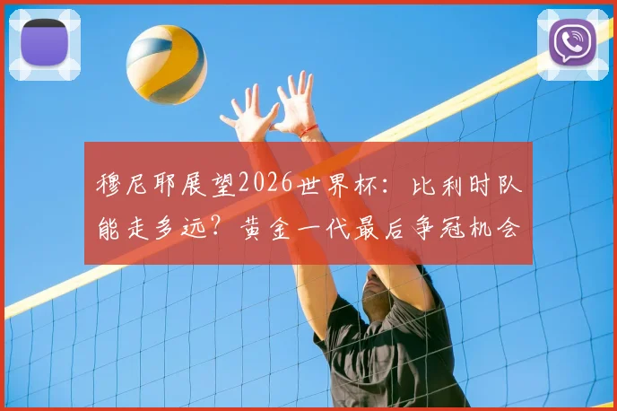 穆尼耶展望2026世界杯：比利时队能走多远？黄金一代最后争冠机会解析