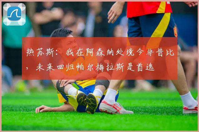 热苏斯:我在阿森纳处境今非昔比,未来回归帕尔梅拉斯是首选