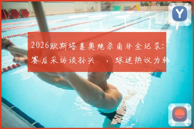 2026欧斯塔基奥绝杀南非全记录：赛后采访谈孙兴慜，球迷热议为韩国队“报仇”事件