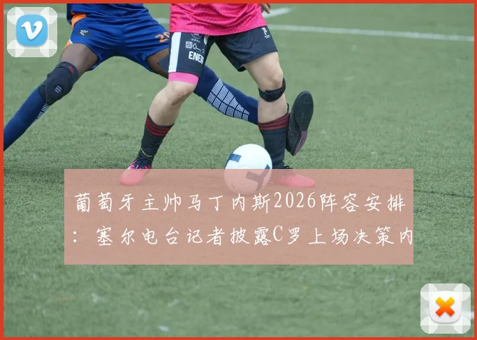 葡萄牙主帅马丁内斯2026阵容安排:塞尔电台记者披露C罗上场决策内幕,无人逼迫成焦点