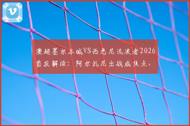 澳超墨尔本城VS西悉尼流浪者2026首发解读:阿尔扎尼出战成焦点,库尔替补作用解析