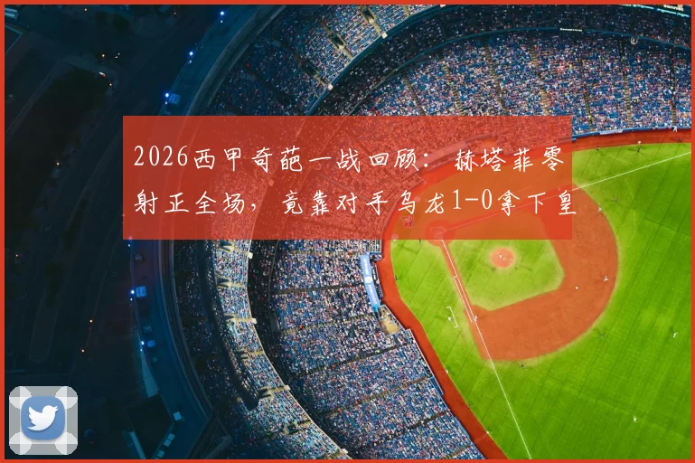 2026西甲奇葩一战回顾：赫塔菲零射正全场，竟靠对手乌龙1-0拿下皇家社会，戈罗特沙泰吉成焦点