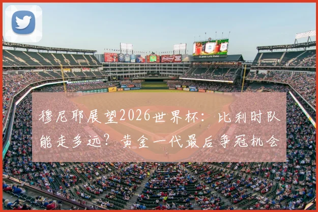 穆尼耶展望2026世界杯:比利时队能走多远?黄金一代最后争冠机会解析