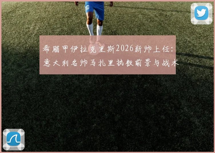 希腊甲伊拉克里斯2026新帅上任：意大利名帅马扎里执教前景与战术风格全解析