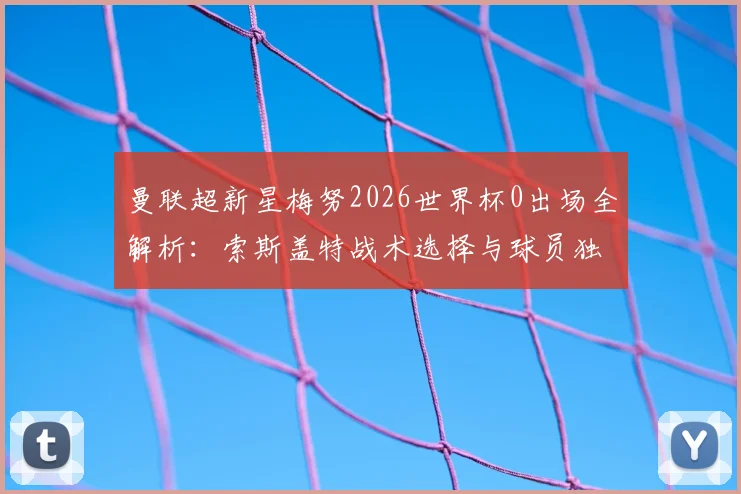 曼联超新星梅努2026世界杯0出场全解析:索斯盖特战术选择与球员独处背后的真实处境