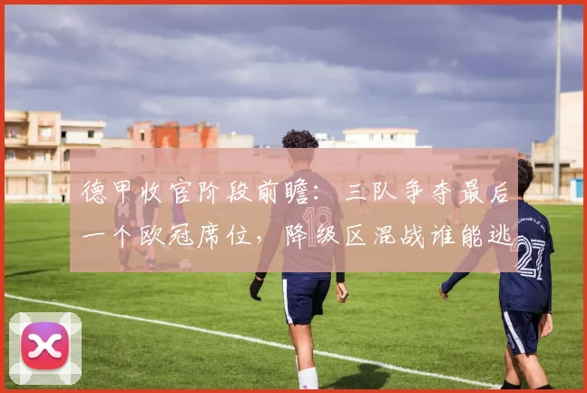 德甲收官阶段前瞻:三队争夺最后一个欧冠席位,降级区混战谁能逃出生天?