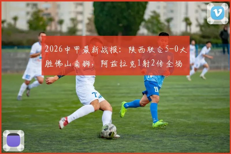2026中甲最新战报:陕西联合5-0大胜佛山南狮,阿兹拉克1射2传全场最佳,附球员评分与积分榜分析