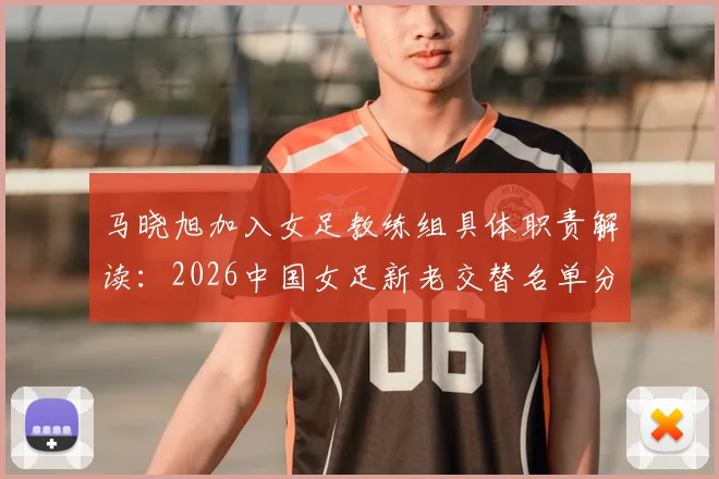 马晓旭加入女足教练组具体职责解读:2026中国女足新老交替名单分析与展望