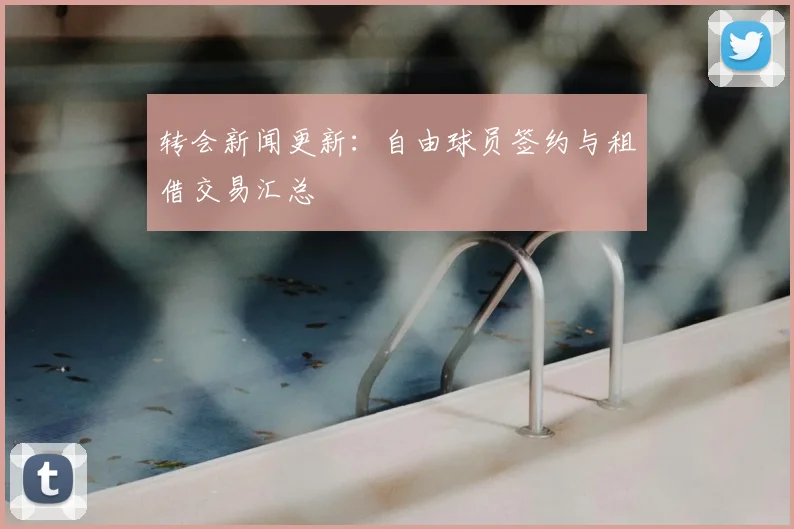 转会新闻更新:自由球员签约与租借交易汇总