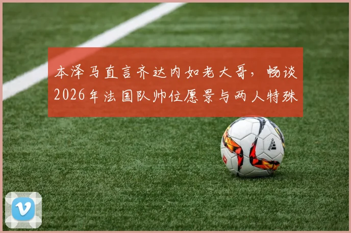 本泽马直言齐达内如老大哥，畅谈2026年法国队帅位愿景与两人特殊关系解读