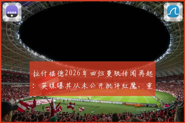 拉什福德2026年回归曼联传闻再起:英媒曝其从未公开批评红魔,重返可能性引热议
