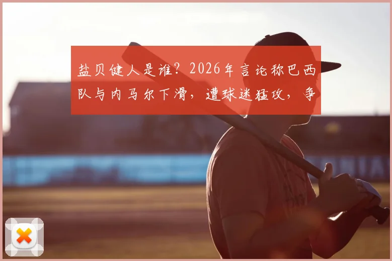 盐贝健人是谁?2026年言论称巴西队与内马尔下滑,遭球迷猛攻,争议背后有何隐情